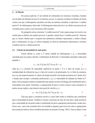 CARACTERIZAÇÃO DE MATERIAIS PELO MÉTODO DE RIETVELD COM DADOS DE DIFRAÇÃO POR POLICRISTAIS
                                                  c. o. paiva-santos

2.   O Método
             Em poucas palavras: É um método de refinamento de estruturas cristalinas, fazendo
uso de dados de difração de raios X ou nêutrons, por pó. A estrutura cristalina é refinada, de forma
a fazer com que o difratograma calculado com base na estrutura cristalina, se aproxime “o melhor
possível” do difratograma observado. O difratograma observado deve ser obtido num processo de
varredura passo-a-passo com incremento ∆2θ constante.
             No parágrafo acima colocamos “o melhor possível” entre aspas porque ele envolve um
critério para se definir esse melhor possível. E quando o ajuste ficou “o melhor possível”, dizemos
que os valores obtidos para o conjunto dos parâmetros refinados representam a melhor solução
para o refinamento, ou seja, os valores atingidos no final do refinamento representam a estrutura
cristalina real (ou o melhor possível).

2.1. Cálculo da intensidade de cada ponto
             Vamos definir yoi como o io ponto medido do difratograma, e yci a intensidade
calculada para esse ponto, durante o refinamento de Rietveld. A intensidade calculada é dada pela
equação 1.

                                yci = φrsi S Jh Lph |Fh|2 Ghi ahi Ph + ybi                                 1

onde φRSi é a correção da rugosidade superficial no ponto i, S é o fator de escala, Jh é a
multiplicidade da reflexão h, Lph é o fator de Lorentz e de polarização, Fh é o fator de estrutura,
Ghi e ahi são respectivamente os valores da função de perfil e da função assimetria no io ponto, Ph é
a função para corrigir a orientação preferencial, e ybi á a intensidade da radiação de fundo no io
ponto. Nessa equação estamos considerando que apenas um pico de Bragg está contribuindo para a
intensidade nesse ponto. Entretanto, a superposição de picos é muito comum e para considerar os
pontos nessas regiões, uma maneira mais geral de calcular yci é:

                              yci = φrsi S Σh Jh Lph |Fh|2 Ghi ahi Ph + ybi                                2

             Veja que agora a somatória envolve a soma sobre todas as reflexões que contribuem
para a intensidade do ponto. Também é comum a presença de mais de uma fase e pode acontecer
que a intensidade de um ponto tenha a contribuição de picos superpostos pertencentes a todas elas.
Nesse caso, mais uma somatória deve ser incluída à equação, para levar em conta a superposição
provocada por todas as fases cristalinas presentes na amostra (Young, 1981). Veja na figura 2 uma


                                                                                                               11
 
