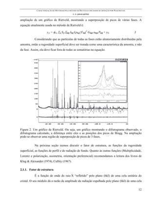 CARACTERIZAÇÃO DE MATERIAIS PELO MÉTODO DE RIETVELD COM DADOS DE DIFRAÇÃO POR POLICRISTAIS
                                                 c. o. paiva-santos

ampliação de um gráfico de Rietveld, mostrando a superposição de picos de várias fases. A
equação atualmente usada no método de Rietveld é:

                       yci = φrsi Σφ Sφ Σhφ Jhφ Lphφ |Fhφ|2 Ghφi ahφi Phφ + ybi                           3

           Considerando que as partículas de todas as fases estão aleatoriamente distribuídas pela
amostra, então a rugosidade superficial deve ser tratada como uma característica da amostra, e não
da fase. Assim, ela deve ficar fora de todas as somatórias na equação.




Figura 2. Um gráfico de Rietveld. Ou seja, um gráfico mostrando o difratograma observado, o
difratograma calculado, a diferença entre eles e as posições dos picos de Bragg. Na ampliação
pode-se observar uma região de superposição de picos de 3 fases.

           Na próxima seção iremos discutir o fator de estrutura, as funções da rugosidade
superficial, as funções de perfil e de radiação de fundo. Quanto às outras funções (Multiplicidade,
Lorentz e polarização, assimetria, orientação preferencial) recomendamos a leitura dos livros de
Klug & Alexander (1974), Cullity (1967).

2.1.1. Fator de estrutura
           É a função de onda do raio X “refletido” pelo plano (hkl) de uma cela unitária do
cristal. O seu módulo dá a razão da amplitude da radiação espalhada pelo plano (hkl) de uma cela

                                                                                                              12
 