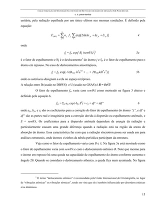 CARACTERIZAÇÃO DE MATERIAIS PELO MÉTODO DE RIETVELD COM DADOS DE DIFRAÇÃO POR POLICRISTAIS
                                                           c. o. paiva-santos

unitária, pela radiação espalhada por um único elétron nas mesmas condições. É definido pela
equação:
                                         N
                               F( hkl ) = ∑ n j f j   ∑ exp[2πi(hx         jr   + ky jr + lz jr )]              4
                                         j =1          r


onde

                                                fj = fjo exp[-Bj (senθ/λ)2]                                    5a

é o fator de espalhamento e Bj é o deslocamento1 do átomo j e fjo é o fator de espalhamento para o
átomo em repouso. No caso de deslocamentos anisotrópicos,

                               fj = fjo exp[-¼(B11jr h2a*2 + ... + 2B23jrklb*c*)]                              5b

onde os asteriscos designam a cela no espaço recíproco.
A relação entre B (usado no DBWS) e U (usado no GSAS) é B = 8π2U
             O fator de espalhamento fjo varia com senθ/λ como mostrado na figura 3 abaixo e
definido pela equação 6.

                                    fjo = Σs ajs exp(-bjs S2) + cj + df’ + idf”                                6

onde ajs, bjs, e cj são os coeficientes para a correção do fator de espalhamento do átomo “j”, e df’ e
df” são as partes real e imaginária para a correção devida à dispersão ou espalhamento anômalo, e
S = senθ/λ. Os coeficientes para a dispersão anômala dependem da energia da radiação e
particularmente causam uma grande diferença quando a radiação está na região da aresta de
absorção do átomo. Essa característica faz com que a radiação síncrotron possa ser usada em para
análises estruturais, onde átomos vizinhos da tabela periódica participam da estrutura.
             Veja como o fator de espalhamento varia com B e λ. Na figura 3a está mostrado como
o fator de espalhamento varia com senθ/λ e com o deslocamento atômico B. Note que mesmo para
o átomo em repouso há uma queda na capacidade de espalhamento do átomo conforme aumenta o
ângulo 2θ. Quando se considera o deslocamento atômico, a queda fica mais acentuada. Na figura




             1
                  O termo “deslocamento atômico” é recomendado pela União Internacional de Cristalografia, no lugar
de “vibrações atômicas” ou vibrações térmicas”, tendo em vista que ele é também influenciado por desordens estáticas
e/ou dinâmicas.

                                                                                                                    13
 