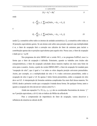 CARACTERIZAÇÃO DE MATERIAIS PELO MÉTODO DE RIETVELD COM DADOS DE DIFRAÇÃO POR POLICRISTAIS
                                                    c. o. paiva-santos

                                              |Fh| = Ah2 + iBh2                                            8

onde
                                    N
                             Ah = ∑ n j f j   ∑ cos[2π(hx         jr   + ky jr + lz jr )]                  9
                                    j =1        r


e
                                    N
                             Bh = ∑ n j f j    ∑ sen[2π(hx        jr   + ky jr + lz jr )]                  10
                                    j =1        r



sendo Σj a somatória sobre todos os átomos da unidade assimétrica e Σr a somatória sobre todas as
M posições equivalentes gerais. Se um átomo está sobre uma posição especial cuja multiplicidade
é m, o fator de ocupação fará a correção nos cálculos do fator de estrutura para incluir a
contribuição apenas das m posições equivalentes para aquele sítio. Nesse caso, o fator de ocupação
é dado por nj= mj/M.
            Nos programas da série DBWS até a versão 9411, e no programa FullProf, essa é a
forma que o fator de ocupação é definida. Entretanto, quando se trabalha com óxidos não
estequiométricos, o fator de ocupação calculado dessa maneira implica em mais uma fonte de
erros para o usuário. Assim, a partir da versão DBWS-9807, o fator de ocupação foi mudado para
“ocupação do sítio”, que é igual a 1 se todos os sítios daquela posição estiverem preenchidos.
Assim, por exemplo, se a multiplicidade do sítio é 4 e todos estiverem preenchidos, então a
ocupação do sítio é igual a 1,0. Se apenas 2 deles forem preenchidos, então a ocupação do sítio
deve ser 0,5. A interpretação de formulas unitárias complicadas fica mais fácil dessa maneira. No
GSAS, desde a primeira versão que a ocupação é tratada dessa forma. De qualquer forma, tanto n
quanto a ocupação do sítio devem ter valores entre 0 e 1.
            Ainda nas equações 9 e 10, (xjr, yjr, zjr) são as coordenadas fracionárias do átomo “j”
na ra posição equivalente, e (h k l) são os índices de Miller da reflexão h.
            Para a compreensão da importância do fator de ocupação, vamos descrever a
influência da simetria no cálculo de |F|.




                                                                                                                16
 