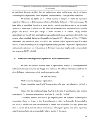 CARACTERIZAÇÃO DE MATERIAIS PELO MÉTODO DE RIETVELD COM DADOS DE DIFRAÇÃO POR POLICRISTAIS
                                                 c. o. paiva-santos

do método de Rietveld, devido à falta de conhecimento sobre a difração de raios X, atribua os
valores negativos à problemas com o programa, ou desordens ou a outro problema surrealista.
            O trabalho de Sparks et al. (1992) chamou a atenção ao efeito da rugosidade
superficial (RS) sobre os deslocamentos atômicos. O trabalho de Suortti (1972) mostrou que a RS
pode afetar a intensidade dos picos a baixo ângulo e propôs uma função para a sua correção.
Sparks et al. mostraram a influência da RS sobre os B’s isotrópicos em refinamentos de Rietveld e
propôs uma função linear para corrigir o efeito. Pitschke et al. (1993a, 1993b) também
apresentaram um modelo para a correção da rugosidade superficial, e realizaram vários testes para
mostrar a funcionalidade da função. Os modelos de Suortti (1972) e Pitschke (1993a, 1993b) têm
sido usados com sucesso em nosso laboratório, para amostras onde a rugosidade superficial não é
elevada. Vamos mostrar aqui as razões para a grande correlação entre a rugosidade superficial e os
deslocamentos atômicos nos refinamentos de Rietveld. Essas duas funções estão implementadas
nos programas DBWS e GSAS.


2.2.1. Correlação entre rugosidade superficial e deslocamento atômico


            O efeito da vibração atômica sobre o espalhamento atômico (e conseqüentemente
sobre as intensidades dos picos de Bragg), e os efeitos da RS sobre as intensidades relativas dos
picos de Bragg, variam com sen θ de acordo com a expressão:

                                         I = C exp[-Df(sin(θ))]                                           14

            Onde os valores da equação representam:
            Para a rugosidade superficial C é uma variável, D é uma variável positiva e f(sinθ) is
1/sin(θ).
            Para o fator de espalhamento (eq. 5a), C é fjo (o fator de espalhamento para o átomo
em repouso), D é o deslocamento atômico isotrópico Bj e f(sinθ) é (sinθ/λ)2.
            A diferença entre os dois casos é que enquanto para a RS o efeito é a diminuição da
intensidade a baixo sen θ, para o fator de espalhamento o efeito é a diminuição da intensidade a
alto sen θ, à medida que essas características se tornam mais acentuadas. Ou seja, quanto mais
altos os valores de Bj, menores são as intensidades a alto ângulo. Quanto mais alta a rugosidade
superficial, mais baixo são as intensidades a baixo ângulo. E vice-versa.

                                                                                                               18
 