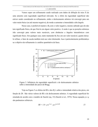 CARACTERIZAÇÃO DE MATERIAIS PELO MÉTODO DE RIETVELD COM DADOS DE DIFRAÇÃO POR POLICRISTAIS
                                                                         c. o. paiva-santos

            Vamos supor um refinamento sendo realizado com dados de difração de raios X de
uma amostra com rugosidade superficial relevante. Se o efeito da rugosidade superficial não
estiver sendo considerado no refinamento, então o deslocamento atômico irá convergir para um
valor muito baixo (ou até mesmo negativo), de modo a aumentar a intensidade a alto ângulo.
            Nesse caso, é preferível manter o Bj com o valor negativo, mesmo sabendo que ele não
tem significado físico, do que fixá-lo em algum valor positivo. A razão é que as posições atômicas
irão convergir para valores mais razoáveis, com distâncias e ângulos interatômicos com
significado físico. Em qualquer caso, tanto mantendo Bj fixo em um valor razoável, quanto deixa-
lo refinar, o fator de escala também terá seu valor diminuído. Isso é particularmente problemático
se o objetivo do refinamento é a análise quantitativa de fases.


                                                        150
                                                                     Bj = -1 (deslocamento atômico isotrópico)

                                                        125




                                                                                                                                fj (fator de espalhamento)
                             Intensidade Relativa (%)




                                                        100



                                                        75
                                                                             p = 1.0, q = 0.0 (sem efeito da RS)
                                                                             p = 1.0, q = 0.01
                                                        50
                                                                             p = 1.0, q = 0.1
                                                                             Bj = 1.0 (deslocamento atômico isotrópico)

                                                        25



                                                          0
                                                              5     25      45       65        85      105       125      145

                                                                                       2θ [graus]

         Figura 5. Influência da rugosidade superficial e do deslocamento atômico
         sobre a intensidade dos picos de Bragg.

            Veja na Figura 5 os efeitos da RS e dos Bj’s sobre a intensidade relativa dos picos, em
função de 2θ. São vários valores de RS e de deslocamento atômico. A rugosidade superficial foi
simulada de acordo com o modelo de Suortti (eq. 15) (Suortti et al., 1972). Nessa equação p e q
são parâmetros refináveis.

                                                              SR = 1.0 - p·e(1-q) - p·e(-q/sinθ)                                                             15




                                                                                                                                                                  19
 