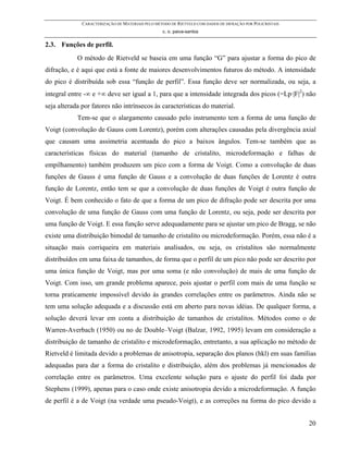 CARACTERIZAÇÃO DE MATERIAIS PELO MÉTODO DE RIETVELD COM DADOS DE DIFRAÇÃO POR POLICRISTAIS
                                                  c. o. paiva-santos

2.3. Funções de perfil.
            O método de Rietveld se baseia em uma função “G” para ajustar a forma do pico de
difração, e é aqui que está a fonte de maiores desenvolvimentos futuros do método. A intensidade
do pico é distribuída sob essa “função de perfil”. Essa função deve ser normalizada, ou seja, a
integral entre -∞ e +∞ deve ser igual a 1, para que a intensidade integrada dos picos (=Lp·|F|2) não
seja alterada por fatores não intrínsecos às características do material.
            Tem-se que o alargamento causado pelo instrumento tem a forma de uma função de
Voigt (convolução de Gauss com Lorentz), porém com alterações causadas pela divergência axial
que causam uma assimetria acentuada do pico a baixos ângulos. Tem-se também que as
características físicas do material (tamanho de cristalito, microdeformação e falhas de
empilhamento) também produzem um pico com a forma de Voigt. Como a convolução de duas
funções de Gauss é uma função de Gauss e a convolução de duas funções de Lorentz é outra
função de Lorentz, então tem se que a convolução de duas funções de Voigt é outra função de
Voigt. É bem conhecido o fato de que a forma de um pico de difração pode ser descrita por uma
convolução de uma função de Gauss com uma função de Lorentz, ou seja, pode ser descrita por
uma função de Voigt. E essa função serve adequadamente para se ajustar um pico de Bragg, se não
existe uma distribuição bimodal de tamanho de cristalito ou microdeformação. Porém, essa não é a
situação mais corriqueira em materiais analisados, ou seja, os cristalitos são normalmente
distribuídos em uma faixa de tamanhos, de forma que o perfil de um pico não pode ser descrito por
uma única função de Voigt, mas por uma soma (e não convolução) de mais de uma função de
Voigt. Com isso, um grande problema aparece, pois ajustar o perfil com mais de uma função se
torna praticamente impossível devido às grandes correlações entre os parâmetros. Ainda não se
tem uma solução adequada e a discussão está em aberto para novas idéias. De qualquer forma, a
solução deverá levar em conta a distribuição de tamanhos de cristalitos. Métodos como o de
Warren-Averbach (1950) ou no de Double–Voigt (Balzar, 1992, 1995) levam em consideração a
distribuição de tamanho de cristalito e microdeformação, entretanto, a sua aplicação no método de
Rietveld é limitada devido a problemas de anisotropia, separação dos planos (hkl) em suas famílias
adequadas para dar a forma do cristalito e distribuição, além dos problemas já mencionados de
correlação entre os parâmetros. Uma excelente solução para o ajuste do perfil foi dada por
Stephens (1999), apenas para o caso onde existe anisotropia devido a microdeformação. A função
de perfil é a de Voigt (na verdade uma pseudo-Voigt), e as correções na forma do pico devido a


                                                                                                           20
 