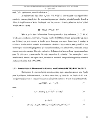 CARACTERIZAÇÃO DE MATERIAIS PELO MÉTODO DE RIETVELD COM DADOS DE DIFRAÇÃO POR POLICRISTAIS
                                                 c. o. paiva-santos

onde C0 é a constante de normalização (=4 ln 2).
            A largura total a meia altura Hh varia com 2θ devido tanto às condições experimentais
quanto às características físicas das amostras (tamanho de cristalito, microdeformação da rede e
falhas de empilhamento). Nessa função p-V esse alargamento é descrito pela equação de Caglioti,
Paoletti e Ricci (1958).

                                      H = (U⋅tg2θ + V⋅tgθ + W)2                                           20

            Não se pode obter informações físicas quantitativas dos parâmetros (U, V, W, η)
envolvidos nessa função. Entretanto, Young e Sakthivel (1988) mostraram que quando η é maior
que 1,0 (um), ou seja, quando a função tem a forma de uma super lorentziana, é provável a
existência de distribuição bimodal de tamanho de cristalito. Embora não se pode quantificar essa
distribuição, essa informação permite que o usuário introduza, nos refinamentos, uma outra fase do
mesmo composto mas com diferentes parâmetros de largura total a meia altura, ou seja, duas fases
com Hh diferentes, representando diferentes tamanhos de cristalito. Essa estratégia é muito
interessante e permite, em alguns casos, se observar diferentes estequiometrias para os diferentes
cristalitos (Gamma et al. 1998, 2000).


2.3.2. Pseudo-Voigt de Thompson-Cox-Hastings modificada (pV-TCHZ) [DBWS e GSAS]
            Basicamente é a mesma função anterior, exceto que a gaussiana possui uma função
para HG diferente da lorentziana HL, e a fração lorentziana, η, é descrita em função de HG e HL.
Isso permite relacionar os alargamentos com as características físicas de cada fase sendo refinada.

                                      pV-TCHZ = ηL + (1-η)G                                               21

onde

                               η = 1.36603q - 0.47719q2 + 0.1116q3                                        22

e

                                                 q = HL/H                                                 23

                    H =( H G + AH G H L + BH G H L + CH G H L + DH G H L + H L )1 / 5
                           5      4          3   2      2   3          4     5
                                                                                                          24




                                                                                                               22
 