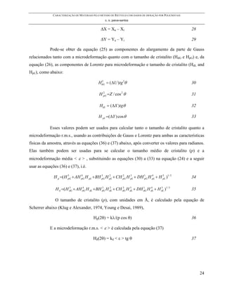 CARACTERIZAÇÃO DE MATERIAIS PELO MÉTODO DE RIETVELD COM DADOS DE DIFRAÇÃO POR POLICRISTAIS
                                                  c. o. paiva-santos


                                               ∆X = Xa – Xi                                                28

                                               ∆Y = Ya – Yi                                                29

            Pode-se obter da equação (25) as componentes do alargamento da parte de Gauss
relacionados tanto com a microdeformação quanto com o tamanho de cristalito (HdG e HpG) e, da
equação (26), as componentes de Lorentz para microdeformação e tamanho de cristalito (HdL and
HpL), como abaixo:

                                              HdG = ( ∆U )tg 2θ
                                               2
                                                                                                           30

                                              H pG =Z / cos 2 θ
                                                2
                                                                                                           31

                                              HdL = ( ∆X )tgθ                                              32

                                              H pL =( ∆Y ) cos θ                                           33

            Esses valores podem ser usados para calcular tanto o tamanho de cristalito quanto a
microdeformação r.m.s., usando as contribuições de Gauss e Lorentz para ambas as características
físicas da amostra, através as equações (36) e (37) abaixo, após converter os valores para radianos.
Elas também podem ser usadas para se calcular o tamanho médio de cristalito (p) e a
microdeformação média < ε > , substituindo as equações (30) a (33) na equação (24) e a seguir
usar as equações (36) e (37), i.é.

              H p =( H 5 + AH pG H pL + BH 3 H pL + CH pG H 3 + DH 1 H pL + H 5 )1 / 5
                       pG
                              4
                                           pG
                                               2       2
                                                            pL     pG
                                                                       4
                                                                              pL                           34

               H d =( H dG + AH dG H dL + BH dG H dL + CH dG H dL + DH dG H dL + H dL )1 / 5
                        5       4            3    2       2    3       1    4      5
                                                                                                           35

               O tamanho de cristalito (p), com unidades em Å, é calculado pela equação de
Scherrer abaixo (Klug e Alexander, 1974, Young e Desai, 1989),

                                          Hp(2θ) = kλ/(p cos θ)                                            36

            E a microdeformação r.m.s. < ε > é calculada pela equação (37)

                                          Hd(2θ) = kd < ε > tg θ                                           37




                                                                                                                24
 