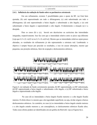 CARACTERIZAÇÃO DE MATERIAIS PELO MÉTODO DE RIETVELD COM DADOS DE DIFRAÇÃO POR POLICRISTAIS
                                                 c. o. paiva-santos

2.4.1. Influência da radiação de fundo sobre os parâmetros estruturais
            Em um refinamento, existem 5 possibilidades para o ajuste da RF. (a) Está bem
ajustada; (b) está superestimado em todo o difratograma; (c) está subestimado em todo o
difratograma; (d) está superestimado a baixo ângulo e subestimado a alto ângulo; e (e) está
subestimado a baixo ângulo e superestimado a alto ângulo. Evidentemente a situação (a) é a
desejada.
            Para os casos (b) e (c),           haverá um decréscimo ou acréscimo das intensidades
integradas, respectivamente. Isso faz com que a intensidade relativa entre os picos seja diferente
[veja que I1/I ≠ (I1+a)/(I+a) ou I1/I ≠ (I1-a)/(I-a)]. Mesmo que as intensidades relativas sejam pouco
alteradas, os resultados do refinamento já não representarão a estrutura real. Lembrando: o
objetivo é sempre buscar por precisão os resultados, e isso irá causar alterações, mesmo que
pequenas, nas posições atômicas, fator de ocupação e deslocamentos atômicos.




                                                          a




                           b                                                           c




                          d                                                             e
Figura 6. (a) radiação de fundo corretamente ajustada, (b) RF superestimada, (c) RF subestimada,
(d) RF superestimada a baixo ângulo e subestimada a alto ângulo, e (e) RF subestimada a baixo
ângulo e superestimada a alto ângulo.

            No caso (d) as intensidades a baixo ângulo ficarão menores e a alto ângulo ficarão
maiores. O efeito disso é o mesmo que o da rugosidade superficial, ou seja, irá dar origem a baixos
deslocamentos atômicos. Ao contrário, no caso (e) as intensidades a baixo ângulo estarão maiores
e a alto ângulo estarão menores e, em conseqüência, os deslocamentos atômicos ficarão altos.
Todos esses efeitos podem ser identificados em um gráfico de Rietveld. veja as Figuras 6a-e.


                                                                                                          26
 