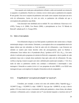 CARACTERIZAÇÃO DE MATERIAIS PELO MÉTODO DE RIETVELD COM DADOS DE DIFRAÇÃO POR POLICRISTAIS
                                                  c. o. paiva-santos

         Uma equação será criada para cada parâmetro refinado e então será montado um sistema de
m equações e m parâmetros. Resolve-se o sistema e novos valores para os parâmetros do conjunto
P será gerado. Esse novo conjunto de parâmetros será usado como conjunto inicial para um novo
ciclo de refinamentos. Assim, de ciclo em ciclo, os parâmetros são refinados até que a
convergência dos parâmetros seja obtida.
             Uma descrição mais detalhada está no módulo 3b e nas referências: Giacovazo et al.
(1992), Young et al. (2000), Von Dreele (2000), e principalmente no livro “O Método de
Rietveld”, editado por R. A. Young (1993).



3.1. Sobre a Convergência


             Um refinamento chegou ao seu final quando os parâmetros não variam mais e a função
minimização atingiu o valor mínimo. Entretanto, a convergência deve ser acompanhada através de
alguns índices que são calculados ao final de cada ciclo de refinamento, e que fornecem um
subsídio ao usuário para tomar decisões sobre dar prosseguimento, parar ou finalizar o
refinamento. Esses índices são o R ponderado (Rwp), “goodness od fit” (S) e RBRAGG. Um outro
cálculo é realizado pelos programas de método de Rietveld, comparando o desvio padrão de cada
parâmetro (σpj) com a variação desse parâmetro (∆pj) após cada ciclo de refinamento. Ou seja,
verifica se ∆pj/σpj é menor ou igual a um valor ε definido pelo usuário (por exemplo, ε = 0.2). Se a
razão de todos os parâmetros satisfaz essa condição o refinamento é interrompido e uma
mensagem é fornecida ao usuário (EPSED             OUT   nos programas da série DBWS, e no GSAS uma
mensagem de que a convergência foi atingida é fornecida na tela do computador).




3.1.1.      O significado de “convergência foi atingida” ou “epsed out”.


             Considere, por exemplo, a aresta a de uma cela unitária cúbica. Supondo ainicial =
10,24687 Å, afinal = 10,24688 Å e σ(a) = 0,0005 Å. Veja que ∆a = 0,00001Å, ou seja, o desvio
padrão é 50 vezes maior do que o incremento sofrido pelo parâmetro e, dessa forma, não adianta
continuar o refinamento, pois a variação está na 5a casa decimal enquanto a incerteza está na 4a


                                                                                                           28
 