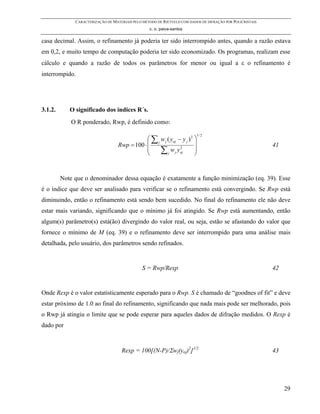 CARACTERIZAÇÃO DE MATERIAIS PELO MÉTODO DE RIETVELD COM DADOS DE DIFRAÇÃO POR POLICRISTAIS
                                                  c. o. paiva-santos

casa decimal. Assim, o refinamento já poderia ter sido interrompido antes, quando a razão estava
em 0,2, e muito tempo de computação poderia ter sido economizado. Os programas, realizam esse
cálculo e quando a razão de todos os parâmetros for menor ou igual a ε o refinamento é
interrompido.




3.1.2.      O significado dos índices R´s.
             O R ponderado, Rwp, é definido como:

                                               ⎛ ∑ j w j ( yoj − y j ) 2 ⎞
                                                                          1/ 2

                                   Rwp = 100 ⋅ ⎜                         ⎟                                 41
                                               ⎜
                                               ⎝     ∑j         2
                                                           w j yoj       ⎟
                                                                         ⎠


         Note que o denominador dessa equação é exatamente a função minimização (eq. 39). Esse
é o índice que deve ser analisado para verificar se o refinamento está convergindo. Se Rwp está
diminuindo, então o refinamento está sendo bem sucedido. No final do refinamento ele não deve
estar mais variando, significando que o mínimo já foi atingido. Se Rwp está aumentando, então
algum(s) parâmetro(s) está(ão) divergindo do valor real, ou seja, estão se afastando do valor que
fornece o mínimo de M (eq. 39) e o refinamento deve ser interrompido para uma análise mais
detalhada, pelo usuário, dos parâmetros sendo refinados.


                                               S = Rwp/Rexp                                                42


Onde Rexp é o valor estatisticamente esperado para o Rwp. S é chamado de “goodnes of fit” e deve
estar próximo de 1.0 ao final do refinamento, significando que nada mais pode ser melhorado, pois
o Rwp já atingiu o limite que se pode esperar para aqueles dados de difração medidos. O Rexp é
dado por



                                    Rexp = 100[(N-P)/Σwj(yoj)2]1/2                                         43




                                                                                                                29
 
