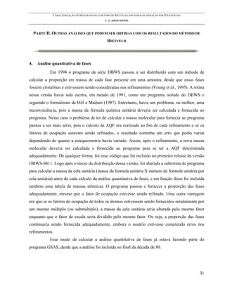 CARACTERIZAÇÃO DE MATERIAIS PELO MÉTODO DE RIETVELD COM DADOS DE DIFRAÇÃO POR POLICRISTAIS
                                                  c. o. paiva-santos



     PARTE II. OUTRAS ANÁLISES QUE PODEM SER OBTIDAS COM OS RESULTADOS DO MÉTODO DE
                                                    RIETVELD




4.    Análise quantitativa de fases
            Em 1994 o programa da série DBWS passou a ser distribuído com um método de
calcular a proporção em massa de cada fase presente em uma amostra, desde que essas fases
fossem cristalinas e estivessem sendo consideradas nos refinamentos (Young et al., 1995). A rotina
nessa versão havia sido escrita, em meado de 1991, como um programa isolado do DBWS e
seguindo o formalismo de Hill e Madsen (1987). Entretanto, havia um problema, ou melhor, uma
inconveniência, pois a massa da fórmula química unitária deveria ser calculada e fornecida ao
programa. Nesse caso o problema de ter de calcular a massa molecular para fornecer ao programa
passou a ser mais sério, pois o cálculo da AQF era realizado ao fim de cada refinamento e se os
fatores de ocupação estavam sendo refinados, o resultado continha um erro que podia variar
dependendo do quanto a estequiometria havia variado. Assim, após o refinamento, a nova massa
molecular deveria ser calculada e fornecida ao programa para se ter a AQF determinada
adequadamente. De qualquer forma, foi esse código que foi incluído no primeiro release da versão
DBWS-9411. Logo após o inicio da distribuição dessa versão, foi alterada a subrotina do programa
para calcular a massa da cela unitária (massa da formula unitária X número de formula unitária por
cela unitária) antes de cada cálculo da análise quantitativa de fases, e em função disso foi incluída
também uma tabela de massas atômicas. O programa passou a fornecer a proporção das fases
adequadamente, mesmo que o fator de ocupação estivesse sendo refinado. Uma outra vantagem
era que se os fatores de ocupação de todos os átomos estivessem sendo fornecidos erradamente por
um mesmo múltiplo (ou submúltiplo), a massa da cela unitária seria alterada pelo mesmo fator
enquanto que o fator de escala seria dividido pelo mesmo fator. Ou seja, a proporção das fases
continuaria sendo fornecida adequadamente, embora o usuário estivesse cometendo erros nos
refinamentos.
            Esse modo de calcular a análise quantitativa de fases já estava fazendo parte do
programa GSAS, desde que a análise foi incluída no final da década de 80.




                                                                                                           31
 