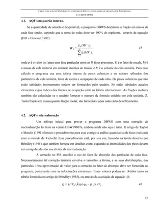 CARACTERIZAÇÃO DE MATERIAIS PELO MÉTODO DE RIETVELD COM DADOS DE DIFRAÇÃO POR POLICRISTAIS
                                                 c. o. paiva-santos


4.1. AQF sem padrão interno.
    Se a quantidade de amorfo é desprezível, o programa DBWS determina a fração em massa de
cada fase sendo, supondo que a soma de todas deve ser 100% do espécime, através da equação
(Hill e Howard, 1987):

                                                   S p (MV ) p
                                           W p=     N
                                                                                                          45
                                                   ∑ S (MV
                                                   i=1
                                                         i       )i


onde p é o valor de i para uma fase particular entre as N fases presentes, Si é o fator de escala, M é
a massa da cela unitária em unidade atômica de massa, e V é o volume da cela unitária. Para esse
cálculo o programa usa uma tabela interna de pesos atômicos e os valores refinados dos
parâmetros da cela unitária, fator de escala e ocupações de cada sítio. Os pesos atômicos que não
estão tabelados internamente podem ser fornecidos pelo usuário. Só estão tabelados aqueles
elementos cujos índices dos fatores de ocupação estão na tabela internacional. As frações molares
também são calculadas se o usuário fornecer o numero de formula unitária por cela unitária, Z.
Tanto fração em massa,quanto fração molar, são fornecidos após cada ciclo de refinamento.



4.2. AQF e microabsorção
            Um esforço inicial para prover o programa DBWS com uma correção da
microabsorção foi feito na versão DBWS9807a, embora ainda não seja o ideal. O artigo de Taylor
e Matulis (1991) fornece o procedimento para essa corrigir a análise quantitativa de fases realizada
com o método de Rietveld. Esse procedimento está, por sua vez, baseado na teoria descrita por
Brindley (1945), que também fornece em detalhes como e quando as intensidades dos picos devem
ser corrigidas devido aos efeitos da microabsorção.
            A correção no MR envolve o uso do fator de absorção das partículas de cada fase.
Necessariamente tal correção também envolve o tamanho, a forma, e as suas distribuições, das
partículas. Uma aproximação do valor para a correção do fator de absorção deve ser fornecida ao
programa, juntamente com as informações estruturais. Esses valores podem ser obtidos tanto na
tabela fornecida no artigo de Brindley (1945), ou através da avaliação da equação 46.

                                   τa = (1/Va) ∫exp(-µa - µ )x dVa                                        46



                                                                                                               32
 