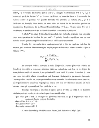 CARACTERIZAÇÃO DE MATERIAIS PELO MÉTODO DE RIETVELD COM DADOS DE DIFRAÇÃO POR POLICRISTAIS
                                                     c. o. paiva-santos


onde τa é o coeficiente de absorção para a fase “a”, a integral é determinada de 0 a Va, Va é o
volume da partícula da fase "a", µa é o seu coeficiente de absorção linear, x é o caminho da
radiação dentro da partícula “a” quando difratada pelo elemento de volume dVa,                             e   µ é o
coeficiente de absorção linear médio da parte sólida da matriz do pó. O usuário precisa ser
cuidadoso na determinação de µ . De acordo com Brindley (1945. p. 349), esse valor deve ser o
valor médio da parte sólida do pó, excluindo os espaços vazios entre as partículas.
            A tabela V no artigo de Brindley foi calculada para partículas esféricas, para ser usada
como uma aproximação “melhor do que nada”. O próprio Brindley considerou que em um
material natural apenas com partículas esféricas não é fácil de ser encontrado.
            O valor de τ para cada fase é usado para corrigir o fator de escala de cada fase da
amostra, para os efeitos da microabsorção. a equação para a abundância de fase se torna (Taylor e
Matulis, 1991).

                                                     S p (ZMV) / τ p
                                         W p=    N
                                                                                                               47
                                                ∑S
                                                 j=1
                                                        j   (ZMV ) j / τ j


            De qualquer forma a correção é muito complicada. Mesmo para usar a tabela de
Brindley é necessário se conhecer o diâmetro médio da partícula de cada fase e o coeficiente de
absorção linear médio da amostra µ , os quais são difíceis de medir. É possível determinar µ , mas
para isso é necessário saber a proporção de cada fase, que é justamente o que estamos buscando.
Uma sugestão é calcular um valor aproximado com os resultados do refinamento sem a correção,
usá-lo para um novo cálculo de proporção de fases e com esse novo resultado calcular um novo
valor de τ, corrigir a proporção de fase, recalcular τ, etc.
            Brindley classificou as amostras de acordo com o produto µD onde D é o diâmetro
médio da partícula. Assim, 4 categorias de pós foram consideradas.
   - pós finos: µD < 0.01. A absorção das partículas individual do pó é desprezível e não é
                necessário fazer a correção dos dados.
   - Pós médios: 0.01 < µD < 0.1
   - Pós grossos: 0.1 < µD < 1
   - Pós muito grossos: µD > 1

            A tabela de Brindley está reproduzida abaixo, com τ em função de (µj-µ)R:



                                                                                                                    33
 