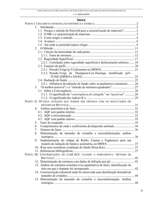 CARACTERIZAÇÃO DE MATERIAIS PELO MÉTODO DE RIETVELD COM DADOS DE DIFRAÇÃO POR POLICRISTAIS
                                                        c. o. paiva-santos

                                                      ÍNDICE
PARTE I. UMA BREVE INTRODUÇÃO HISTÓRICA E TEÓRICA ......................................................2
       1. Introdução...........................................................................................................2
          1.1. Porque o método de Rietveld para a caracterização de materiais? ................2
          1.2. O MR e a caracterização de materiais. ..........................................................3
          1.3. Como surgiu o método...................................................................................4
          1.4. Avanços .........................................................................................................6
          1.5. Até onde se pretende/espera chegar...............................................................9
       2. O Método..........................................................................................................11
          2.1. Cálculo da intensidade de cada ponto..........................................................11
             2.1.1. Fator de estrutura ..................................................................................12
          2.2. Rugosidade Superficial................................................................................17
             2.2.1. Correlação entre rugosidade superficial e deslocamento atômico........18
          2.3. Funções de perfil..........................................................................................20
             2.3.1. Pseudo-Voigt (p-V) (Somente no DBWS) ...........................................21
             2.3.2. Pseudo-Voigt de Thompson-Cox-Hastings modificada (pV-
                     TCHZ) [DBWS e GSAS] ....................................................................22
          2.4. Radiação de fundo .......................................................................................25
             2.4.1. Influência da radiação de fundo sobre os parâmetros estruturais .........26
       3. “O melhor possível” e o “método de mínimos-quadrados” .............................27
          3.1. Sobre a Convergência ..................................................................................28
             3.1.1. O significado de “convergência foi atingida” ou “epsed out”. ............28
             3.1.2. O significado dos índices R´s. ..............................................................29
PARTE II. OUTRAS ANÁLISES QUE PODEM SER OBTIDAS COM OS RESULTADOS DO
             MÉTODO DE RIETVELD ......................................................................................31
       4. Análise quantitativa de fases ............................................................................31
          4.1. AQF sem padrão interno..............................................................................32
          4.2. AQF e microabsorção ..................................................................................32
          4.3. AQF com padrão interno .............................................................................35
       5. Fator de ocupação.............................................................................................35
       6. Comprimentos de onda e coeficientes da dispersão anômala. .........................36
       7. Número de fases ...............................................................................................36
       8. Determinação de tamanho de cristalito e microdeformação. análise
             isotrópica .........................................................................................................36
       9. Implementação do código de Riello, Canton e Fagherazzi para um
             modelo de radiação de fundo e assimetria, no DBWS. ...................................37
       10. Rwp sem considerar a radiação de fundo (Rwp-bck).......................................37
       11. Referencias bibliográficas: ...............................................................................37
PARTE III. CONTRIBUIÇÕES DO LABCACC USANDO A FERRAMENTA ‘MÉTODO DE
             RIETVELD’........................................................................................................42
       12. Determinação de estrutura com dados de difração por pó: ..............................42
       13. Análise de estrutura cristalina e/ou quantitativa de fases. Identificação do
             sítio em que o dopante foi incorporado. ..........................................................42
       14. Caracterização estrutural onde foi observada uma distribuição bimodal de
             tamanho de cristalito........................................................................................44
       15. Determinação de tamanho de cristalito e microdeformação. Análise
             isotrópica. ........................................................................................................44

                                                                                                                                      4
 