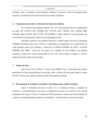 CARACTERIZAÇÃO DE MATERIAIS PELO MÉTODO DE RIETVELD COM DADOS DE DIFRAÇÃO POR POLICRISTAIS
                                                 c. o. paiva-santos

cristalina, como o Inorganic Crystal Structure Database®, fornecem o fator de ocupação dessa
maneira, o que facilita muito até mesmo para um usuário experiente.



6.   Comprimentos de onda e coeficientes da dispersão anômala.

            Os coeficientes da dispersão anômala, ∆f' e ∆f'', estão presentes para os comprimentos
de onda: ‘Ti’ 2.748510, ‘Cr’ 2.289620, ‘Fe’ 1.935970, ‘Co’ 1.788965, ‘Cu’ 1.540520, ‘Mo’
0.709260, ‘Ag’ 0.559360, ‘Ta’ 0.215947, ‘W’ 0.209010, e ‘Au’ 0.180195 Å). Os coeficientes são
os fornecidos na International Tables for Crystallography (1995).
            Entretanto, quando se usa radiação síncrotron, a melhor opção é procurar no programa
FPRIME, distribuído junto com o GSAS, os coeficientes correspondentes aos comprimentos de
onda (energia) suados nas medições e fornecê-los ao DBWS (FPRIME até 2003) ou GSAS
(FPRIME após 2004). Vocês não vão querer ter o trabalho de fazer medidas com radiação
síncrotron e depois usar valores aproximados de ∆f' e ∆f''. Veja na figura 4, página 15, como a
radiação síncrotron pode ser interessante.



7.   Número de fases
            São 9 fases com o GSAS e 15 fases com o DBWS. Isso é interessante para análise
quantitativa de fases, principalmente em geologia, onde o número de fases pode chegar a valores
tão altos. Nesses casos, apenas o fator de escala é normalmente refinado.



8.   Determinação de tamanho de cristalito e microdeformação. análise isotrópica
            Segue o formalismo descrito na seção 2.3.2. O programa fornece o tamanho de
cristalito e a microdeformação, com base no alargamento de Gauss, de Lorentz e com a média
ponderada entre Gauss e Lorentz. O manual do GSAS apresenta a maneira de extrair tamanho de
cristalito e microdeformação (isotrópico e anisotrópico) – não deixe de ler e usar se necessário.




                                                                                                          36
 