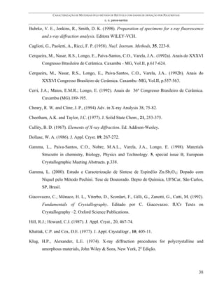 CARACTERIZAÇÃO DE MATERIAIS PELO MÉTODO DE RIETVELD COM DADOS DE DIFRAÇÃO POR POLICRISTAIS
                                                 c. o. paiva-santos

Buhrke, V. E., Jenkins, R., Smith, D. K. (1998). Preparation of specimens for x-ray fluorescence
       and x-ray diffraction analysis. Editora WILEY-VCH.

Caglioti, G., Paoletti, A., Ricci, F. P. (1958). Nucl. Instrum. Methods, 35, 223-8.

Cerqueira, M., Nasar, R.S., Longo, E., Paiva-Santos, C.O., Varela, J.A.. (1992a). Anais do XXXVI
       Congresso Brasileiro de Cerâmica. Caxambu - MG, Vol.II, p.617-624.

Cerqueira, M., Nasar, R.S., Longo, E., Paiva-Santos, C.O., Varela, J.A.. (1992b). Anais do
       XXXVI Congresso Brasileiro de Cerâmica. Caxambu -MG, Vol.II, p.557-563.

Cerri, J.A.; Matos, E.M.R.; Longo, E. (1992). Anais do 36º Congresso Brasileiro de Cerâmica.
       Caxambu (MG).189-195.

Cheary, R. W. and Cline, J. P., (1994) Adv. in X-ray Analysis 38, 75-82.

Cheetham, A.K. and Taylor, J.C. (1977). J. Solid State Chem., 21, 253-375.

Cullity, B. D. (1967). Elements of X-ray diffraction. Ed. Addison-Wesley.

Dollase, W. A. (1986). J. Appl. Cryst. 19, 267-272.

Gamma, L., Paiva-Santos, C.O., Nobre, M.A.L., Varela, J.A., Longo, E. (1998). Materials
       Strucutre in chemistry, Biology, Physics and Technology. 5, special issue B, European
       Crystallographic Meeting Abstracts. p.338.

Gamma, L. (2000). Estudo e Caracterização de Síntese de Espinélio Zn7Sb2O12 Dopado com
       Níquel pelo Método Pechini. Tese de Doutorado. Depto de Química, UFSCar, São Carlos,
       SP, Brasil.

Giacovazzo, C., Mônaco, H. L., Viterbo, D., Scordari, F., Gilli, G., Zanotti, G., Catti, M. (1992).
       Fundamentals of Crystallography. Editado por C. Giacovazzo. IUCr Texts on
       Crystallography –2. Oxford Science Publications.

Hill, R.J.; Howard, C.J. (1987). J. Appl. Cryst., 20, 467-74.

Khattak, C.P. and Cox, D.E. (1977). J. Appl. Crystallogr., 10, 405-11.

Klug, H.P., Alexander, L.E. (1974). X-ray diffraction procedures for polycrystalline and
       amorphous materials, John Wiley & Sons, New York, 2a Edição.




                                                                                                          38
 