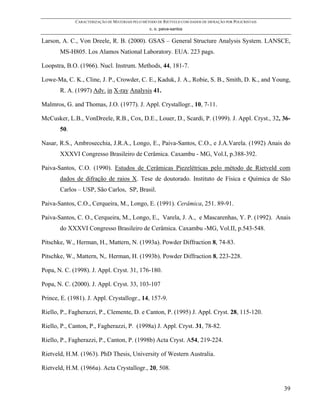 CARACTERIZAÇÃO DE MATERIAIS PELO MÉTODO DE RIETVELD COM DADOS DE DIFRAÇÃO POR POLICRISTAIS
                                                 c. o. paiva-santos

Larson, A. C., Von Dreele, R. B. (2000). GSAS – General Structure Analysis System. LANSCE,
       MS-H805. Los Alamos National Laboratory. EUA. 223 pags.

Loopstra, B.O. (1966). Nucl. Instrum. Methods, 44, 181-7.

Lowe-Ma, C. K., Cline, J. P., Crowder, C. E., Kaduk, J. A., Robie, S. B., Smith, D. K., and Young,
       R. A. (1997) Adv. in X-ray Analysis 41.

Malmros, G. and Thomas, J.O. (1977). J. Appl. Crystallogr., 10, 7-11.

McCusker, L.B., VonDreele, R.B., Cox, D.E., Louer, D., Scardi, P. (1999). J. Appl. Cryst., 32, 36-
       50.

Nasar, R.S., Ambrosecchia, J.R.A., Longo, E., Paiva-Santos, C.O., e J.A.Varela. (1992) Anais do
       XXXVI Congresso Brasileiro de Cerâmica. Caxambu - MG, Vol.I, p.388-392.

Paiva-Santos, C.O. (1990). Estudos de Cerâmicas Piezelétricas pelo método de Rietveld com
       dados de difração de raios X. Tese de doutorado. Instituto de Física e Química de São
       Carlos – USP, São Carlos, SP, Brasil.

Paiva-Santos, C.O., Cerqueira, M., Longo, E. (1991). Cerâmica, 251. 89-91.

Paiva-Santos, C. O., Cerqueira, M., Longo, E., Varela, J. A., e Mascarenhas, Y. P. (1992). Anais
       do XXXVI Congresso Brasileiro de Cerâmica. Caxambu -MG, Vol.II, p.543-548.

Pitschke, W., Herman, H., Mattern, N. (1993a). Powder Diffraction 8, 74-83.

Pitschke, W., Mattern, N,. Herman, H. (1993b). Powder Diffraction 8, 223-228.

Popa, N. C. (1998). J. Appl. Cryst. 31, 176-180.

Popa, N. C. (2000). J. Appl. Cryst. 33, 103-107

Prince, E. (1981). J. Appl. Crystallogr., 14, 157-9.

Riello, P., Fagherazzi, P., Clemente, D. e Canton, P. (1995) J. Appl. Cryst. 28, 115-120.

Riello, P., Canton, P., Fagherazzi, P. (1998a) J. Appl. Cryst. 31, 78-82.

Riello, P., Fagherazzi, P., Canton, P. (1998b) Acta Cryst. A54, 219-224.

Rietveld, H.M. (1963). PhD Thesis, University of Western Australia.

Rietveld, H.M. (1966a). Acta Crystallogr., 20, 508.


                                                                                                          39
 