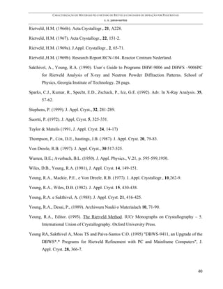 CARACTERIZAÇÃO DE MATERIAIS PELO MÉTODO DE RIETVELD COM DADOS DE DIFRAÇÃO POR POLICRISTAIS
                                                  c. o. paiva-santos

Rietveld, H.M. (1966b). Acta Crystallogr., 21, A228.

Rietveld, H.M. (1967). Acta Crystallogr., 22, 151-2.

Rietveld, H.M. (1969a). J.Appl. Crystallogr., 2, 65-71.

Rietveld.,H.M. (1969b). Research Report RCN-104. Reactor Centrum Nederland.

Sakthivel, A., Young, R.A. (1990). User´s Guide to Programs DBW-9006 and DBWS –9006PC
       for Rietveld Analysis of X-ray and Neutron Powder Diffraction Patterns. School of
       Physics, Georgia Institute of Technology. 28 pags.

Sparks, C.J., Kumar, R., Specht, E.D., Zschack, P., Ice, G.E. (1992). Adv. In X-Ray Analysis. 35,
       57-62.

Stephens, P. (1999). J. Appl. Cryst., 32, 281-289.

Suortti, P. (1972). J. Appl, Cryst. 5, 325-331.

Taylor & Matulis (1991, J. Appl. Cryst. 24, 14-17)

Thompson, P., Cox, D.E., hastings, J.B. (1987). J. Appl. Cryst. 20, 79-83.

Von Dreele, R.B. (1997). J. Appl. Cryst., 30 517-525.

Warren, B.E.; Averbach, B.L. (1950). J. Appl. Physics., V.21, p. 595-599,1950.

Wiles, D.B., Young, R.A. (1981), J. Appl. Cryst. 14, 149-151.

Young, R.A., Mackie, P.E., e Von Dreele, R.B. (1977). J. Appl. Crystallogr., 10,262-9.

Young, R.A., Wiles, D.B. (1982). J. Appl. Cryst. 15, 430-438.

Young, R.A. e Sakthivel, A. (1988). J. Appl. Cryst. 21, 416-425.

Young, R.A., Desai, P., (1989). Archiwum Nauki o Materialach 10, 71-90.

Young, R.A., Editor. (1993). The Rietveld Method. IUCr Monographs on Crystallography – 5.
       International Union of Crystallography. Oxford University Press.

Young RA, Sakthivel A, Moss TS and Paiva-Santos C.O. (1995) "DBWS-9411, an Upgrade of the
       DBWS*.* Programs for Rietveld Refinement with PC and Mainframe Computers", J.
       Appl. Cryst. 28, 366-7.




                                                                                                           40
 