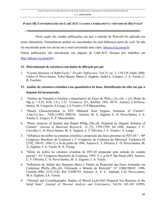 CARACTERIZAÇÃO DE MATERIAIS PELO MÉTODO DE RIETVELD COM DADOS DE DIFRAÇÃO POR POLICRISTAIS
                                                  c. o. paiva-santos



 PARTE III. CONTRIBUIÇÕES DO LABCACC USANDO A FERRAMENTA ‘MÉTODO DE RIETVELD’



            Nesta seção são citadas publicações em que o método de Rietveld foi aplicado em
nosso laboratório. Normalmente podem ser encontradas em uma biblioteca perto de você. Se não
for encontrado pode nos enviar um e-mail solicitando uma cópia. labcacc@iq.unesp.br
Outras publicações são encontradas nas páginas do LabCACC (busque por trabalhos em
http://labcacc.iq.unesp.br).

12. Determinação de estrutura com dados de difração por pó:
1.   “Crystal Structure of BaBi2Ta2O9.” Powder Diffraction. Vol.15, no. 2, 134-138 Junho 2000.
     Carlos O. Paiva-Santos, Talita Mazon, Maria A. Zaghete, André L. Campos , J. A. Varela, C.
     R. Foschini.

13. Análise de estrutura cristalina e/ou quantitativa de fases. Identificação do sítio em que o
     dopante foi incorporado.
2.   “Análise da Estrutura Cristalina e Quantitativa de Fases do PbZr0.53Ti0.47O3 + y% Molar de
     Mg (y = 0.25, 0.50, 1.0 e 1.5)”. Cerâmica, 251, Set/Out. 1991. 89-91. Autores: C.O.Paiva-
     Santos, M. Cerqueira, E.Longo, J.A.Varela e Y.P.Mascarenhas.
7.   “Phases Characterization in PZT Obtained from Organic Solutions of Citrates”.
     J.Am.Cer.Soc., 75[8] (1992) 2088-93. Autores: M. A. Zaghete, C. O. Paiva-Santos, J. A.
     Varela, E. Longo e Y. P. Mascarenhas.
8.   “Phase Analysis of Seeded and Doped PbMg1/3Nb2/3O3 Prepared by Organic Solution of
     Citrates”. Journal of Materials Research., 11 [7], 1795-1799, Jul 1996. Autores: J. C.
     Carvalho, C. O. Paiva-Santos, M. A. Zaghete, C. F. Oliveira, J. A. Varela e E. Longo
3.   “Influência do nióbio na estrutura cristalina e proporção das fases presentes no PZT-45.” - 40º
     Congresso Brasileiro de Cerâmica e 1° Congresso de Cerâmica do Mercosul. Cerâmica 42
     [278], 788-91, 1996.12 a 16 de junho de 1996. Autores:C. F. Oliveira, C. O. Paiva-Santos, M.
     A. Zaghete, J. A. Varela. R. A. Young.
4.   "Efeito do nióbio na estrutura cristalina do PZT-45 preparado pelo método do oxalato
     parcial." 41° Congresso Brasileiro de Cerâmica. 1997, V.1, p.56-9. São Paulo (SP). Autores:
     C. F. Oliveira, C. O. Paiva-Santos, M. A. Zaguete, J. A. Varela.
6.   "Influência da Adição dos Dopantes Bário e Titânio na Proporção das Fases Formadas em
     Cerâmicas Pb(Zn1/3Nb2/3)O3 Utilizando o Método de Rietveld." 13° CBECIMAT, 1998,
     Curitiba (PR), 3133-3142. Ref. CEPR755. Autores: A. V. C. Andrade, C.O. Paiva-santos,
     M.A. Zaghete, J.A. Varela.
9.   “Thermal and Crystallographic Studies of Mixed La2O3/SrO Prepared Via Reaction in the
     Solid State”. Journal of Thermal Analysis and Calorimetry, Vol.56 143-149 (1999).


                                                                                                           42
 