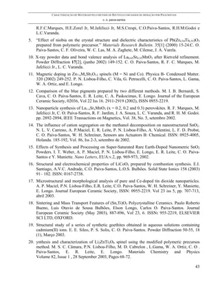 CARACTERIZAÇÃO DE MATERIAIS PELO MÉTODO DE RIETVELD COM DADOS DE DIFRAÇÃO POR POLICRISTAIS
                                                  c. o. paiva-santos

     R.F.C.Marques, H.E.Zorel Jr, M.Jafelicci Jr, M.S.Crespi, C.O.Paiva-Santos, R.H.M.Godoi e
     L.C.Varanda.
5.   “Effect of niobia on the crystal structure and dielectric characteristics of Pb(Zr0.54Ti0.55)O3
     prepared from polymeric precursor.” Materials Research Bulletin. 35[1] (2000) 15-24.C. O.
     Paiva-Santos, C. F. Oliveira, W. C. Las, M. A. Zaghete, M. Cilense, J. A. Varela.
10. X-ray powder data and bond valence analysis of La0.65Sr0.35MnO3 after Rietveld refinement.
    Powder Diffraction 17[2], (junho 2002) 149-152. C. O. Paiva-Santos, R. F. C. Marques, M.
    Jafelicci Jr., L. C. Varanda.
11. Magnetic doping in Zn7-xMxSb2O12 spinels (M = Ni and Co). Physica B- Condensed Matter.
    320 (2002) 249-252. P. N. Lisboa-Filho, C. Vila, G. Petrucelli, C. O. Paiva-Santos, L. Gama,
    W. A. Ortiz, and E. Longo.
12. Comparison of the blue pigments prepared by two different methods. M. I. B. Bernardi, S.
    Cava, C. O. Paiva-Santos, E. R. Leite, C. A. Paskocimas, E. Longo. Journal of the European
    Ceramic Society, 02036, Vol 22 Iss 16. 2911-2919 (2002), ISSN 0955-2219.
13. Nanoparticle synthesis of La1-xSrxMnO3 (x = 0.2, 0.2 and 0.3) perovskites. R. F. Marques, M.
    Jafelicci Jr, C. O. Paiva-Santos, R. F. Jardim, J. A. Souza, L. C. Varanda, and R. H. M. Godoi.
    pp. 2892-2894, IEEE Transactions on Magnetics, Vol. 38, No. 5, setembro 2002.
14. The influence of cation segregation on the methanol decomposition on nanostructured SnO2.
    N. L. V. Carreno, A. P.Maciel, E. R. Leite, P. N. Lisboa-Filho, A. Valentini, L. F. D. Probst,
    C. O. Paiva-Santos, W. H. Schreiner, Sensors ans Actuators B: Chemical. ISSN: 0925-4005,
    Holanda. 185-192, Vol. 86, Iss 2-3, setembro de 2002.
15. Effects of Synthesis and Processing on Super-Saturated Rare Earth-Doped Nanometric SnO2
    Powders. I. T. Weber, A. P. Maciel, P. N. Lisboa-Filho, E. Longo, E. R. Leite, C. O. Paiva-
    Santos e Y. Maniette. Nano Letters, EUA:v.2, pp. 969-973, 2002.
16. Structural and electrochemical properties of LiCoO2 prepared by combustion synthesis. E.I.
    Santiago, A.V.C. Andrade, C.O. Paiva-Santos, L.O.S. Bulhões. Solid State Ionics 158 (2003)
    91– 102. ISSN: 0167-2738.
17. Microstructural and morphological analysis of pure and Ce-doped tin dioxide nanoparticles.
    A. P. Maciel, P.N. Lisboa-Filho, E.R. Leite, C.O. Paiva-Santos, W. H. Schreiner, Y. Maniette,
    E. Longo. Journal European Ceramic Society, ISSN: 0955-2219. Vol 23 iss 5, pp. 707-713,
    abril 2003.
18. Sintering and Mass Transport Features of (Sn,Ti)O2 Polycrystalline Ceramics. Paulo Roberto
    Bueno, Luis Otavio de Sousa Bulhões, Elson Longo, Carlos O. Paiva-Santos. Journal
    European Ceramic Society (May 2003), 887-896, Vol 23, 6. ISSN: 955-2219, ELSEVIER
    SCI LTD, OXFORD.
19. Structural study of a series of synthetic goethites obtained in aqueous solutions containing
    cadmium(II) ions. E. E. Sileo, P. S. Solis, C. O. Paiva-Santos. Powder Diffraction 50-55, 18
    (1), Março 2003.
20. ynthesis and characterization of Li2ZnTi3O8 spinel using the modified polymeric precursos
    method. M. S. C. Câmara, P.N. Lisboa-Filho, M. D. Cabrelon , L.Gama, W. A. Ortiz, C. O .
    Paiva-Santos, E. R. Leite, E. Longo. Materials Chemistry and Physics
    Volume 82, Issue 1 , 28 September 2003, Pages 68-72.

                                                                                                           43
 