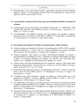 CARACTERIZAÇÃO DE MATERIAIS PELO MÉTODO DE RIETVELD COM DADOS DE DIFRAÇÃO POR POLICRISTAIS
                                                 c. o. paiva-santos

21. Characterization of the nickel doped Zn7Sb2O12 spinel phase using the Rietveld refinement
    method. L. Gama, C. O. Paiva-Santos, Cristiane Vila, P. N. Lisboa-Filho, E. Longo. Powder
    Diffraction 18 (3), setember 2003. 219-223.



14. Caracterização estrutural onde foi observada uma distribuição bimodal de tamanho de
    cristalito.
22. "Caracterização da Fase Zn3Ni4Sb2O12 pelo Método de Rietveld". 13° CBECIMAT, 1998,
    Curitiba (PR), 3044-3051. Ref. CEPR413. Autores: C.O. Paiva-Santos, L. Gama, M. A . L.
    Nobre, J. A . Varela, E. Longo.
23. “Crystallographic And Magnetic Structure Of Polycristtaline Zn7-XNiXSb2O12 Spinels.“
    Materials Chemistry And Physics, 65[2], 208-211 (2000). P. N. Lisboa-Filho, L. Gamma (D),
    C. O. Paiva-Santos, J. A. Varela, W. A. Ortiz, and E. Longo.



15. Determinação de tamanho de cristalito e microdeformação. Análise isotrópica.
24. "Análise Isotrópica de Tamanho de Cristalito e Microdeformações de PZT e PZTN, usando o
    método de Rietveld." V. 2, 486-9, 1997, 41° Congresso Brasileiro de Cerâmica. São Paulo
    (SP). Autores: C. O. Paiva-Santos, C. F. Oliveira, M. A. Zaguete, J. A. Varela.
25. "Estudo comparativo entre técnicas de análise microestrutural (tamanho de cristalito e
    microdeformação) com difração de raios x - aplicação em cerâmicas PZN dopadas com bário
    e titânio." 41° Congresso Brasileiro de Cerâmica. V.2, 498-501, 1997, São Paulo (SP).
    Autores: A.V.C. Andrade, C.O. Paiva-Santos, M.A. Zaghete, J.A. Varela.
26. “Gauss-Lorentz Size-Strain Broadenning and Cell Parameters Analysis of Mn Doped SnO2
    Prepared by Organic Route”. Materials Structure. Vol.6, no 2, 111-114 (1999). C. O. Paiva-
    Santos, H. Gouveia, W. C. Las, J. A. Varela.
31. “Experimental and theoretical aspects on the stabilization of zirconia” - Journal of Materials
    Science. 34, 2751-2756 (1999). Autores: A. P. Bechepeche, O. Treu-Jr, E. Longo, C. O.
    Paiva-Santos, J. A. Varela.
30. “Correlação entre dados estruturais e bandas de vibração no infravermelho para a fase
    espinélio Zn7-xNixSb2O12”. Cerâmica, 46(300), 220-224 (2000). L. Gama, C. Vila, R. L.
    Campanieri, C. O. Paiva-Santos, J. A. Varela, E. Longo.
27. “An XRD Study of the Structure and Microstructure of the Laboratory Synthesized Crystals
    of MgNb2O6 (MN) and PbMg1/3Nb2/3O3 (PMN)”. Advances in X-Ray Analysis. Vol.44, 38-43
    (2001). C. O. Paiva-Santos, A. A. Cavalheiro, M. A. Zaghete, M. Cilense, J. A. Varela, M. T.
    Silva Giotto, Y. P. Mascarenhas.
28. “Structural Characterization of Li-MN Doped Powders Prepared by Pechini´s Method.” Key
    Materials Engineering. 2001, Vols 189-191, pp. 27-31. Advanced Powder Technology II. A.
    A. Cavalheiro, M. A. Zaghete, C. O. Paiva-Santos, M. T. Silva Giotto, M. Cilense, J. A.
    Varela, Y. P. Mascarenhas.

                                                                                                          44
 