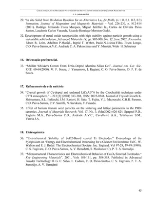 CARACTERIZAÇÃO DE MATERIAIS PELO MÉTODO DE RIETVELD COM DADOS DE DIFRAÇÃO POR POLICRISTAIS
                                                 c. o. paiva-santos

29. “In situ Solid State Oxidation Reaction for an Alternative La1-xSrxMnO3 (x = 0, 0.1, 0.2, 0.3)
    Formation. Journal of Magnetism and Magnectic Materials – Vol. 226-230, p. 812-814
    (2001). Rodrigo Fernando Costa Marques, Miguel Jafellici Jr., Carlos de Oliveira Paiva
    Santos, Laudemir Carlos Varanda, Ricardo Henrique Moreton Godoi.
32. Development of metal oxide nanoparticles with high stability against particle growth using a
    metastable solid solution. Advanced Materials 14, pp. 905-908, No. 12, June 2002, Alemanha.
    Edson R. Leite, Adeilton P.Maciel., Ingrid T. Weber, Paulo.N.Lisboa-Filho, Elson Longo,
    C.O. Paiva-Santos,A.V.C. Andrade C. A. Pakoscimas and Y. Maniett, Wido H. Schreiner



16. Orientação preferencial.
33. “Mullite Whiskers Grown From Erbia-Doped Alumina Silica Gel”. Journal Am. Cer. Soc.
    83[1] 60-64(2000). M. F. Souza, J. Yamamoto, I. Regiani, C. O. Paiva-Santos, D. P. F. de
    Souza.



17. Refinamento de cela unitária
34. “Crystal growth of Ce-doped and undoped LiCaAlF"6 by the Czochralski technique under
    CF"4 atmosphere.” – 223 [3] (2001) 383-388, ISSN: 0022-0248. Journal of Crystal Growth K.
    Shimamura, S.L. Baldochi, I.M. Ranieri, H. Sato, T. Fujita, V.L. Mazzocchi, C.B.R. Parente,
    C.O. Paiva-Santos, C.V. Santilli, N. Sarukura, T. Fukuda.
35. Effect of barium titanate seed particles on the sintering and lattice parameters in the PMN
    ceramics. Journal of Materials Research. Vol. 17, No. 3, (Mar2002) 620-624. Spagnol P.D.,
    Zaghete M.A., Paiva-Santos C.O., Andrade A.V.C., Cavalheiro A.A., Tebcherani S.M.,
    Varela J.A.



18. Eletroquímica
36. “Eletrochemical Stability of SnO2-Based coated Ti Electrodes.” Proceedings of the
    Symposium on “Energy and Electrochemical Processing for a Cleaner Environment. Ed C. W.
    Walton and E. J. Rudal. The Electrochemical Society, Inc. England. Vol 97-28, 39-49 (1998).
    C. S. Fugivara, C. O. Paiva-Santos, A. V. Benedetti, S. Modiano (IC), P. T. A. Sumodjo.
37. “Microstructural Characteristics and Electrochemical Behavior of Co3O4 Sintered Electrodes.“
    Key Engineering Materials”. 2001, Vols 189-191, pp. 388-393. Published in Advanced
    Powder Technology II. G. C. Silva, E. Codaro, C. O. Paiva-Santos, C. S. Fugivara, P. T. A.
    Sumodjo, A. V. Benedetti




                                                                                                          45
 