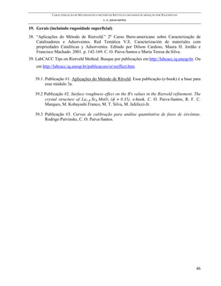 CARACTERIZAÇÃO DE MATERIAIS PELO MÉTODO DE RIETVELD COM DADOS DE DIFRAÇÃO POR POLICRISTAIS
                                                 c. o. paiva-santos


19. Gerais (incluindo rugosidade superficial)
38. “Aplicações do Método de Rietveld.” 2o Curso Ibero-americano sobre Caracterização de
    Catalisadores e Adsorventes. Red Temática V.E. Caracterización de materiales com
    propriedades Catalíticas y Adsorventes. Editado por Dilson Cardoso, Maura H. Jordão e
    Francisco Machado. 2001. p. 142-169. C. O. Paiva-Santos e Maria Teresa da Silva.
39. LabCACC Tips on Rietveld Method. Busque por publicações em http://labcacc.iq.unesp.br. Ou
    em http://labcacc.iq.unesp.br/publicacoes/sr/sreffect.htm.

   39.1. Publicação #1. Aplicações do Metodo de Ritveld. Essa publicação (e-book) é a base para
         esse módulo 3a.

   39.2 Publicação #2. Surface roughness effect on the B's values in the Rietveld refinement. The
        crystal structure of La1-φ Srφ MnO3 (φ ≈ 0.35). e-book. C. O. Paiva-Santos, R. F. C.
        Marques, M. Kobayashi Franco, M. T. Silva, M. Jafelicci-Jr.

   39.3 Publicação #3. Curvas de calibração para análise quantitativa de fases de zircônias.
        Rodrigo Putvinsks, C. O. Paiva-Santos.




                                                                                                          46
 