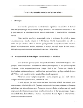 CARACTERIZAÇÃO DE MATERIAIS PELO MÉTODO DE RIETVELD COM DADOS DE DIFRAÇÃO POR POLICRISTAIS
                                                  c. o. paiva-santos



                     PARTE I. UMA BREVE INTRODUÇÃO HISTÓRICA E TEÓRICA




1.   Introdução


             Esse trabalho apresenta uma revisão de minha experiência com o método de Rietveld
(MR). Em primeiro lugar procuro mostrar porque o método é uma ferramenta interessante na área
de materiais e para os trabalhos que venho desenvolvendo nesses 19 anos que venho trabalhando
com ele.
             Faço também uma breve apresentação sobre o surgimento do método e alguns
comentários sobre o trabalho original de H. M. Rietveld (1969a). Os comentários são sobre os
pontos em que o método sofreu os maiores aperfeiçoamentos e que são discutidos com mais
detalhes no decorrer desse trabalho, mostrando os avanços ao longo desses 32 anos desde a
publicação do primeiro trabalho completo de Rietveld em 1969 (1969a).



1.1. Porque o método de Rietveld para a caracterização de materiais?


             Essa é um das questões que o principiante no método normalmente responde como
“porque é muito fácil de usar e me dá todas as informações que preciso”. Claro que isso responde
a pergunta..., e vem acompanhada de outra. “Porque é fácil de usar? É como uma ‘máquina de
fazer lingüiça’ onde a gente fornece a matéria prima, aperta um botão e recebe a resultado do outro
lado?” Nesse ponto o usuário vacila e tenta justificar dizendo algo como:
           - Não é bem assim, você precisa aprender a usar o programa, que não é fácil, e depois
você precisa saber o que está fazendo, senão não dá certo.
             É bem provável que esse usuário não sabe o que está fazendo, mas mesmo assim
consegue usar o método de Rietveld. É também muito provável que os resultados do refinamento
realizado por ele sejam, algumas vezes, fisicamente coerentes. Então, veja bem, ele está usando
um programa de refinamento de estrutura cristalina pelo método de Rietveld, e consegue chegar a
um resultado final. Convenhamos, o método é mesmo fácil de usar. Agora só falta verificar a
coerência dos resultados obtidos.

                                                                                                           2
 