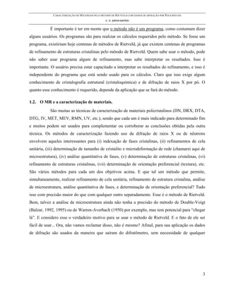 CARACTERIZAÇÃO DE MATERIAIS PELO MÉTODO DE RIETVELD COM DADOS DE DIFRAÇÃO POR POLICRISTAIS
                                                 c. o. paiva-santos

            É importante é ter em mente que o método não é um programa, como costumam dizer
alguns usuários. Os programas são para realizar os cálculos requeridos pelo método. Se fosse um
programa, existiriam hoje centenas de métodos de Rietveld, já que existem centenas de programas
de refinamento de estruturas cristalinas pelo método de Rietveld. Quem sabe usar o método, pode
não saber usar programa algum de refinamento, mas sabe interpretar os resultados. Isso é
importante. O usuário precisa estar capacitado a interpretar os resultados do refinamento, e isso é
independente do programa que está sendo usado para os cálculos. Claro que isso exige algum
conhecimento de cristalografia estrutural (cristaloquímica) e de difração de raios X por pó. O
quanto esse conhecimento é requerido, depende da aplicação que se fará do método.

1.2. O MR e a caracterização de materiais.
            São muitas as técnicas de caracterização de materiais policristalinos (DN, DRX, DTA,
DTG, IV, MET, MEV, RMN, UV, etc.), sendo que cada um é mais indicado para determinado fim
e muitos podem ser usados para complementar ou corroborar as conclusões obtidas pela outra
técnica. Os métodos de caracterização fazendo uso da difração de raios X ou de nêutrons
envolvem aqueles interessantes para (i) indexação de fases cristalinas, (ii) refinamentos de cela
unitária, (iii) determinação de tamanho de cristalito e microdeformação de rede (chamarei aqui de
microestrutura), (iv) análise quantitativa de fases, (v) determinação de estruturas cristalinas, (vi)
refinamento de estruturas cristalinas, (vii) determinação de orientação preferencial (textura), etc.
São vários métodos para cada um dos objetivos acima. E que tal um método que permite,
simultaneamente, realizar refinamento de cela unitária, refinamento de estrutura cristalina, análise
de microestrutura, análise quantitativa de fases, e determinação de orientação preferencial? Tudo
isso com precisão maior do que com qualquer outro separadamente. Esse é o método de Rietveld.
Bem, talvez a análise de microestrutura ainda não tenha a precisão do método de Double-Voigt
(Balzar, 1992, 1995) ou de Warren-Averbach (1950) por exemplo, mas tem potencial para “chegar
lá”. E considero esse o verdadeiro motivo para se usar o método de Rietveld. E o fato de ele ser
fácil de usar... Ora, não vamos reclamar disso, não é mesmo? Afinal, para sua aplicação os dados
de difração são usados da maneira que saíram do difratômetro, sem necessidade de qualquer




                                                                                                          3
 