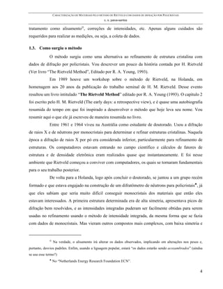 CARACTERIZAÇÃO DE MATERIAIS PELO MÉTODO DE RIETVELD COM DADOS DE DIFRAÇÃO POR POLICRISTAIS
                                                      c. o. paiva-santos

tratamento como alisamento , correções de intensidades, etc. Apenas alguns cuidados são
requeridos para realizar as medições, ou seja, a coleta de dados.

1.3. Como surgiu o método
              O método surgiu como uma alternativa ao refinamento de estrutura cristalina com
dados de difração por policristais. Vou descrever um pouco da história contada por H. Rietveld
(Ver livro “The Rietveld Method”, Editado por R. A. Young, 1993).
              Em 1989 houve um workshop sobre o método de Rietveld, na Holanda, em
homenagem aos 20 anos da publicação do trabalho seminal de H. M. Rietveld. Desse evento
resultou um livro intitulado “The Rietveld Method” editado por R. A. Young (1993). O capítulo 2
foi escrito pelo H. M. Rietveld (The early days: a retrospective view), e é quase uma autobiografia
resumida do tempo em que foi inspirado a desenvolver o método que hoje leva seu nome. Vou
resumir aqui o que ele já escreveu de maneira resumida no livro.
              Entre 1961 e 1964 viveu na Austrália como estudante de doutorado. Usou a difração
de raios X e de nêutrons por monocristais para determinar e refinar estruturas cristalinas. Naquela
época a difração de raios X por pó era considerada inferior, particularmente para refinamento de
estruturas. Os computadores estavam entrando no campo científico e cálculos de fatores de
estrutura e de densidade eletrônica eram realizados quase que instantaneamente. E foi nesse
ambiente que Rietveld começou a conviver com computadores, os quais se tornaram fundamentais
para o seu trabalho posterior.
              De volta para a Holanda, logo após concluir o doutorado, se juntou a um grupo recém
formado e que estava engajado na construção de um difratômetro de nêutrons para policristais♣, já
que eles sabiam que seria muito difícil conseguir monocristais dos materiais que então eles
estavam interessados. A primeira estrutura determinada era de alta simetria, apresentava picos de
difração bem resolvidos, e as intensidades integradas puderam ser facilmente obtidas para serem
usadas no refinamento usando o método de intensidade integrada, da mesma forma que se fazia
com dados de monocristais. Mas vieram outros compostos mais complexos, com baixa simetria e



                  Na verdade, o alisamento irá alterar os dados observados, implicando em alterações nos pesos e,
portanto, desvios padrões. Enfim, usando a liguagem popular, estará “os dados estarão sendo acoxambrados” (aindsa
se usa esse termo?)
              ♣
                  No “Netherlands Energy Research Foundation ECN”.

                                                                                                               4
 
