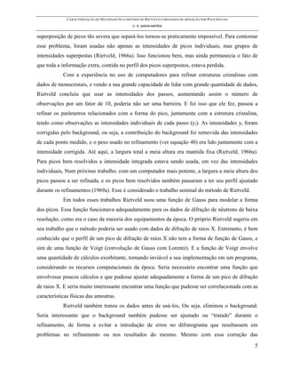 CARACTERIZAÇÃO DE MATERIAIS PELO MÉTODO DE RIETVELD COM DADOS DE DIFRAÇÃO POR POLICRISTAIS
                                                  c. o. paiva-santos

superposição de picos tão severa que separá-los tornou-se praticamente impossível. Para contornar
esse problema, foram usadas não apenas as intensidades de picos individuais, mas grupos de
intensidades superpostas (Rietveld, 1966a). Isso funcionou bem, mas ainda permanecia o fato de
que toda a informação extra, contida no perfil dos picos superpostos, estava perdida.
            Com a experiência no uso de computadores para refinar estruturas cristalinas com
dados de monocristais, e vendo a sua grande capacidade de lidar com grande quantidade de dados,
Rietveld concluiu que usar as intensidades dos passos, aumentando assim o número de
observações por um fator de 10, poderia não ser uma barreira. E foi isso que ele fez, passou a
refinar os parâmetros relacionados com a forma do pico, juntamente com a estrutura cristalina,
tendo como observações as intensidades individuais de cada passo (yi). As intensidades yi foram
corrigidas pelo background, ou seja, a contribuição do background foi removida das intensidades
de cada ponto medido, e o peso usado no refinamento (ver equação 40) era lido juntamente com a
intensidade corrigida. Até aqui, a largura total a meia altura era mantida fixa (Rietveld, 1966a).
Para picos bem resolvidos a intensidade integrada estava sendo usada, em vez das intensidades
individuais, Num próximo trabalho, com um computador mais potente, a largura a meia altura dos
picos passou a ser refinada, e os picos bem resolvidos também passaram a ter seu perfil ajustado
durante os refinamentos (1969a). Esse é considerado o trabalho seminal do método de Rietveld.
            Em todos esses trabalhos Rietveld usou uma função de Gauss para modelar a forma
dos picos. Essa função funcionava adequadamente para os dados de difração de nêutrons de baixa
resolução, como era o caso da maioria dos equipamentos da época. O próprio Rietveld sugeriu em
seu trabalho que o método poderia ser usado com dados de difração de raios X. Entretanto, é bem
conhecido que o perfil de um pico de difração de raios X não tem a forma de função de Gauss, e
sim de uma função de Voigt (convolução de Gauss com Lorentz). E a função de Voigt envolve
uma quantidade de cálculos exorbitante, tornando inviável a sua implementação em um programa,
considerando os recursos computacionais da época. Seria necessário encontrar uma função que
envolvesse poucos cálculos e que pudesse ajustar adequadamente a forma de um pico de difração
de raios X. E seria muito interessante encontrar uma função que pudesse ser correlacionada com as
características físicas das amostras.
            Rietveld também tratou os dados antes de usá-los, Ou seja, eliminou o background.
Seria interessante que o background também pudesse ser ajustado ou “tratado” durante o
refinamento, de forma a evitar a introdução de erros no difratograma que resultassem em
problemas no refinamento ou nos resultados do mesmo. Mesmo com essa correção das
                                                                                                           5
 
