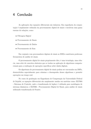 10
4 Conclusão
As aplicações das equações diferenciais são inúmeras. Em engenharia da compu-
tação é amplamente utilizada em processamento digital de sinais e envolvem uma gama
enorme de soluções, como:
∙ Filtragem Digital
∙ Processamento de Sinais
∙ Processamento de Dados
∙ Processamento de Som
Em conjunto com processadores digitais de sinais as EDOs constituem poderosas
ferramentas de análise de sinais.
O processamento digital de sinais propriamente dito, é uma tecnologia, uma ciên-
cia, uma série de conceitos abstratos que se traduz na aplicação de algoritmos computa-
cionais para a realização de operações específicas sobre dados digitais.
Os algoritmos de processamento digital de sinais podem ser executados em DSPs,
desenvolvidos especialmente para otimizar o desempenho desses algoritmos e permitir
operações em tempo real.
No curso de graduação em Engenharia de Computação da Universidade Federal
de Itajubá, as equações diferenciais são amplamente usadas em matérias como: ELT004
- Sistemas de Controle, onde a transformada de laplace é utilizada para modelagem de
sistemas dinâmicos; e ELT006 - Processamento Digital de Sinais, para análise de sinais
utilizando transformada de Fourier.
 