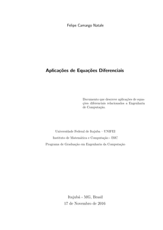Felipe Camargo Natale
Aplicações de Equações Diferenciais
Documento que descreve aplicações de equa-
ções diferenciais relacionados a Engenharia
de Computação.
Universidade Federal de Itajuba – UNIFEI
Instituto de Matemática e Computação - IMC
Programa de Graduação em Engenharia da Computação
Itajubá - MG, Brasil
17 de Novembro de 2016
 