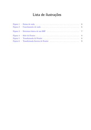 Lista de ilustrações
Figura 1 – Forma de onda . . . . . . . . . . . . . . . . . . . . . . . . . . . . . . . 6
Figura 2 – Cancelamento de onda . . . . . . . . . . . . . . . . . . . . . . . . . . . 6
Figura 3 – Estrutura básica de um DSP . . . . . . . . . . . . . . . . . . . . . . . 7
Figura 4 – Série de Fourier . . . . . . . . . . . . . . . . . . . . . . . . . . . . . . . 8
Figura 5 – Transformada de Fourier . . . . . . . . . . . . . . . . . . . . . . . . . . 8
Figura 6 – Transformada Inversa de Fourier . . . . . . . . . . . . . . . . . . . . . 9
 