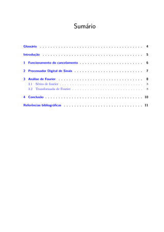 Sumário
Glossário . . . . . . . . . . . . . . . . . . . . . . . . . . . . . . . . . . . . . . . 4
Introdução . . . . . . . . . . . . . . . . . . . . . . . . . . . . . . . . . . . . . . 5
1 Funcionamento do cancelamento . . . . . . . . . . . . . . . . . . . . . . . . 6
2 Processador Digital de Sinais . . . . . . . . . . . . . . . . . . . . . . . . . . 7
3 Análise de Fourier . . . . . . . . . . . . . . . . . . . . . . . . . . . . . . . . 8
3.1 Séries de fourier . . . . . . . . . . . . . . . . . . . . . . . . . . . . . . . . . 8
3.2 Transformada de Fourier . . . . . . . . . . . . . . . . . . . . . . . . . . . . 8
4 Conclusão . . . . . . . . . . . . . . . . . . . . . . . . . . . . . . . . . . . . . 10
Referências bibliográficas . . . . . . . . . . . . . . . . . . . . . . . . . . . . . . 11
 