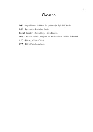4
Glossário
DSP - Digital Signal Processor é o processador digital de Sinais.
PSD - Processador Digital de Sinais.
Joseph Fourier - Matemático e Físico Francês.
DFT - Discrete Fourier Transform é a Transformada Discreta de Fourier.
A/D - Filtro Analógico-Digital.
D/A - Filtro Digital-Analógico.
 