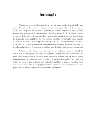 5
Introdução
Atualmente, existem inúmeras técnicas para o tratamento dos sinais de áudio para
ruídos. Na maioria das aplicações da área de telecomunicações há interferência inerente
a cada uma das partes dos sistema. A transformada discreta de fourier é uma das ferra-
mentas mais importantes do processamento digital de sinais. A DFT consegue calcular
o espectro de frequência de um sinal. Isso é uma análise direta da informação codificada
na frequência, fase e amplitude dos componentes senoidais. Por exemplo, a fala humana
e a audição usa sinais com esse tipo de codificação. A DFT, consegue também, encontrar
a resposta em frequência do sistema da resposta em impulso do sistema e vice versa. A
transformada de fourier é uma generalização da série de fourier aplicada a todos os sinais.
A Transformada Discreta de Fourier pode ser usada para inúmeras finalidades
dentre elas o cancelamento de ruído em headsets. Os headsets com cancelamento de
ruído usam a transformada de fourier para cancelar o ruído externo. O headset possui
um microphone que captura o ruído externo. A frequência desse ruído é detectada pela
análise de fourier e uma onda com fase contrária é emitida e os sinais se cancelam. Todo
esse processamento é realizado por processadores digitais de sinais, que são responsáveis
por identificar a onda e produzir uma similar de fase oposta.
 