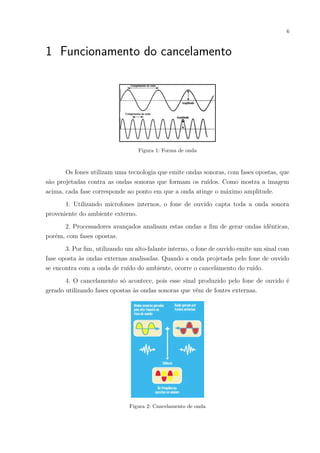 6
1 Funcionamento do cancelamento
Figura 1: Forma de onda
Os fones utilizam uma tecnologia que emite ondas sonoras, com fases opostas, que
são projetadas contra as ondas sonoras que formam os ruídos. Como mostra a imagem
acima, cada fase corresponde ao ponto em que a onda atinge o máximo amplitude.
1. Utilizando microfones internos, o fone de ouvido capta toda a onda sonora
proveniente do ambiente externo.
2. Processadores avançados analisam estas ondas a fim de gerar ondas idênticas,
porém, com fases opostas.
3. Por fim, utilizando um alto-falante interno, o fone de ouvido emite um sinal com
fase oposta às ondas externas analisadas. Quando a onda projetada pelo fone de ouvido
se encontra com a onda de ruído do ambiente, ocorre o cancelamento do ruído.
4. O cancelamento só acontece, pois esse sinal produzido pelo fone de ouvido é
gerado utilizando fases opostas às ondas sonoras que vêm de fontes externas.
Figura 2: Cancelamento de onda
 