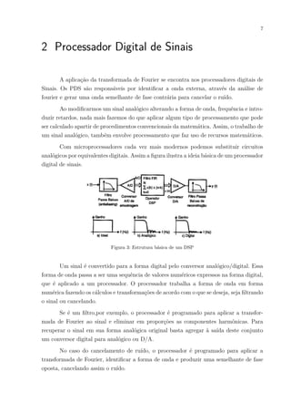 7
2 Processador Digital de Sinais
A aplicação da transformada de Fourier se encontra nos processadores digitais de
Sinais. Os PDS são responsáveis por identificar a onda externa, através da análise de
fourier e gerar uma onda semelhante de fase contrária para cancelar o ruído.
Ao modificarmos um sinal analógico alterando a forma de onda, frequência e intro-
duzir retardos, nada mais fazemos do que aplicar algum tipo de processamento que pode
ser calculado apartir de procedimentos convencionais da matemática. Assim, o trabalho de
um sinal analógico, também envolve processamento que faz uso de recursos matemáticos.
Com microprocessadores cada vez mais modernos podemos substituir circuitos
analógicos por equivalentes digitais. Assim a figura ilustra a ideia básica de um processador
digital de sinais.
Figura 3: Estrutura básica de um DSP
Um sinal é convertido para a forma digital pelo conversor analógico/digital. Essa
forma de onda passa a ser uma sequência de valores numéricos expressos na forma digital,
que é aplicado a um processador. O processador trabalha a forma de onda em forma
numérica fazendo os cálculos e transformações de acordo com o que se deseja, seja filtrando
o sinal ou cancelando.
Se é um filtro,por exemplo, o processador é programado para aplicar a transfor-
mada de Fourier ao sinal e eliminar em proporções as componentes harmônicas. Para
recuperar o sinal em sua forma analógica original basta agregar à saída deste conjunto
um conversor digital para analógico ou D/A.
No caso do cancelamento de ruído, o processador é programado para aplicar a
transformada de Fourier, identificar a forma de onda e produzir uma semelhante de fase
oposta, cancelando assim o ruído.
 
