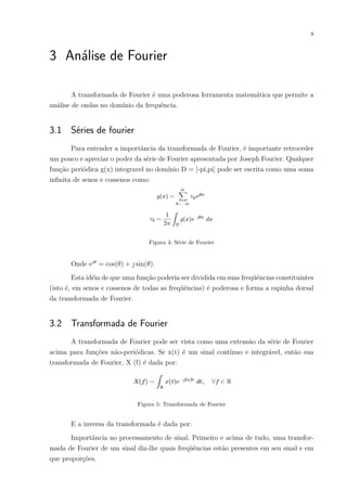 8
3 Análise de Fourier
A transformada de Fourier é uma poderosa ferramenta matemática que permite a
análise de ondas no domínio da frequência.
3.1 Séries de fourier
Para entender a importância da transformada de Fourier, é importante retroceder
um pouco e apreciar o poder da série de Fourier apresentada por Joseph Fourier. Qualquer
função periódica g(x) integravel no domínio D = [-pi,pi] pode ser escrita como uma soma
infinita de senos e cossenos como:
Figura 4: Série de Fourier
Onde e𝚤𝜃
= cos(𝜃) + 𝚥 sin(𝜃).
Esta idéia de que uma função poderia ser dividida em suas freqüências constituintes
(isto é, em senos e cossenos de todas as freqüências) é poderosa e forma a espinha dorsal
da transformada de Fourier.
3.2 Transformada de Fourier
A transformada de Fourier pode ser vista como uma extensão da série de Fourier
acima para funções não-periódicas. Se x(t) é um sinal contínuo e integrável, então sua
transformada de Fourier, X (f) é dada por:
Figura 5: Transformada de Fourier
E a inversa da transformada é dada por:
Importância no processamento de sinal. Primeiro e acima de tudo, uma transfor-
mada de Fourier de um sinal diz-lhe quais freqüências estão presentes em seu sinal e em
que proporções.
 