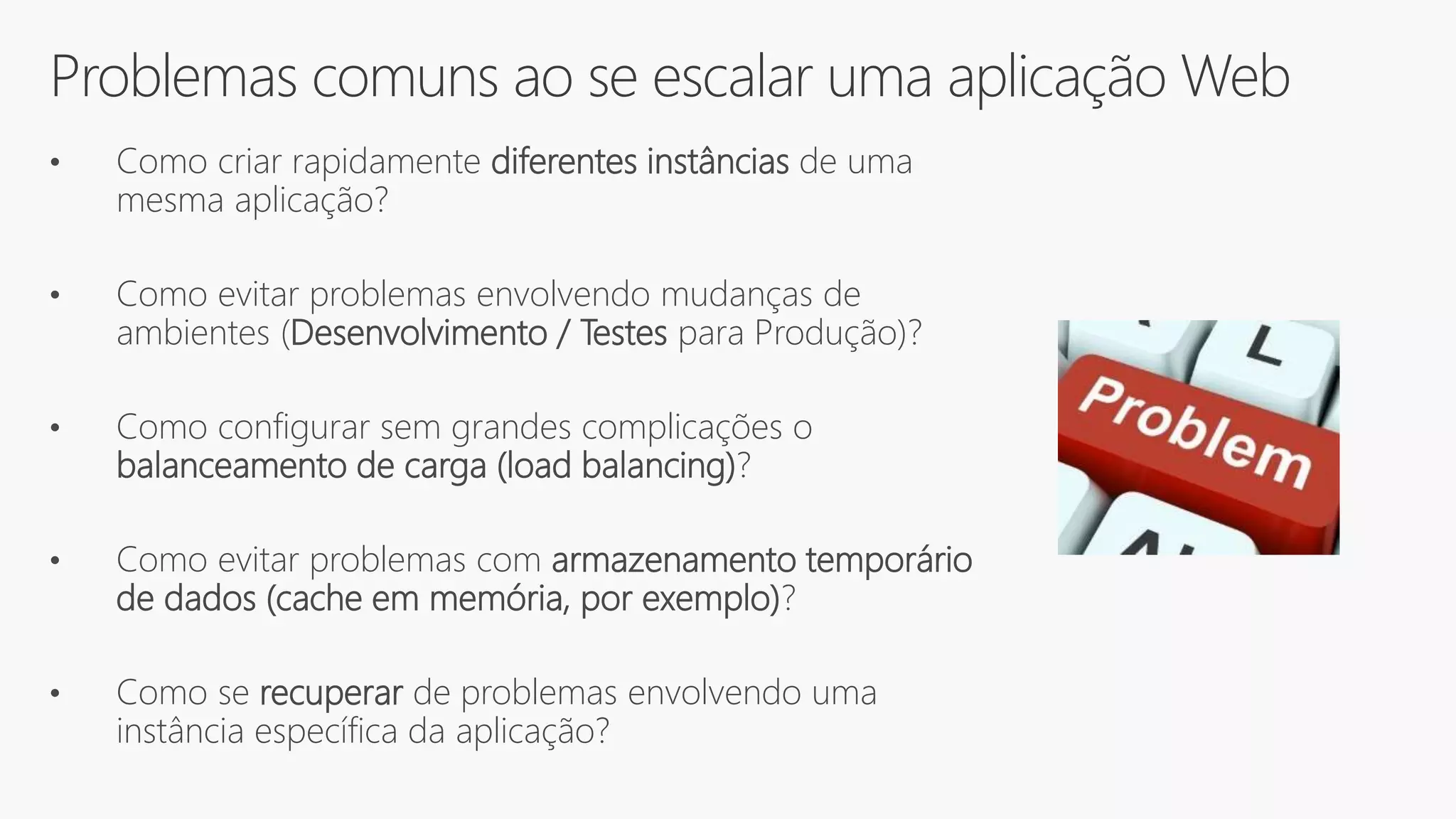 Problemas comuns ao se escalar uma aplicação Web
• Como criar rapidamente diferentes instâncias de uma
mesma aplicação?
• Como evitar problemas envolvendo mudanças de
ambientes (Desenvolvimento / Testes para Produção)?
• Como configurar sem grandes complicações o
balanceamento de carga (load balancing)?
• Como evitar problemas com armazenamento temporário
de dados (cache em memória, por exemplo)?
• Como se recuperar de problemas envolvendo uma
instância específica da aplicação?
 