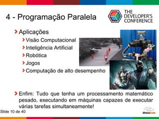 Globalcode – Open4education
Slide 10 de 40
4 - Programação Paralela
Aplicações
Visão Computacional
Inteligência Artificial
Robótica
Jogos
Computação de alto desempenho
Enfim: Tudo que tenha um processamento matemático
pesado, executando em máquinas capazes de executar
várias tarefas simultaneamente!
 