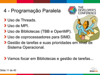 Globalcode – Open4education
Slide 11 de 40
4 - Programação Paralela
Uso de Threads.
Uso de MPI.
Uso de Bibliotecas (TBB e OpenMP).
Uso de coprocessadores para SIMD.
Gestão de tarefas e suas prioridades em nível de
Sistema Operacional.
Vamos focar em Bibliotecas e gestão de tarefas...
 