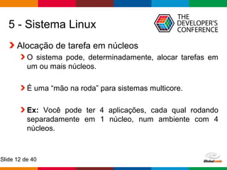 Globalcode – Open4education
Slide 12 de 40
5 - Sistema Linux
Alocação de tarefa em núcleos
O sistema pode, determinadamente, alocar tarefas em
um ou mais núcleos.
É uma “mão na roda” para sistemas multicore.
Ex: Você pode ter 4 aplicações, cada qual rodando
separadamente em 1 núcleo, num ambiente com 4
núcleos.
 