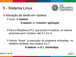 Globalcode – Open4education
Slide 13 de 40
5 - Sistema Linux
Alocação de tarefa em núcleos
Linux  taskset.
$ taskset –c <núcleo> aplicação
Para a Raspberry Pi 2, que possui 4 núcleos, os valores
possíveis para <núcleo> são 0,1,2 e 3.
Vamos “forçar” a execução do programa minhaApp, no
diretório corrente, nos núcleos 0 e 1:
$ taskset –c 0,1 ./minhaApp
 