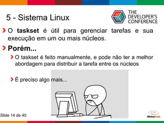 Globalcode – Open4education
Slide 14 de 40
5 - Sistema Linux
O taskset é útil para gerenciar tarefas e sua
execução em um ou mais núcleos.
Porém...
O taskset é feito manualmente, e pode não ter a melhor
abordagem para distribuir a tarefa entre os núcleos
É preciso algo mais...
 