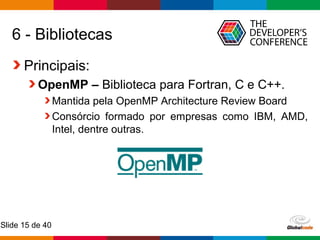 Globalcode – Open4education
Slide 15 de 40
6 - Bibliotecas
Principais:
OpenMP – Biblioteca para Fortran, C e C++.
Mantida pela OpenMP Architecture Review Board
Consórcio formado por empresas como IBM, AMD,
Intel, dentre outras.
 