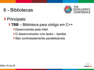 Globalcode – Open4education
Slide 16 de 40
6 - Bibliotecas
Principais:
TBB – Biblioteca para código em C++
Desenvolvida pela Intel.
O desenvolvedor cria tasks – tarefas
São controladamente paralelizáveis.
 