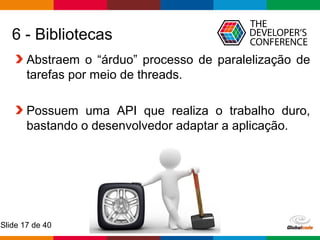 Globalcode – Open4education
Slide 17 de 40
6 - Bibliotecas
Abstraem o “árduo” processo de paralelização de
tarefas por meio de threads.
Possuem uma API que realiza o trabalho duro,
bastando o desenvolvedor adaptar a aplicação.
 