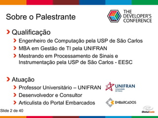 Globalcode – Open4education
Slide 2 de 40
Sobre o Palestrante
Qualificação
Engenheiro de Computação pela USP de São Carlos
MBA em Gestão de TI pela UNIFRAN
Mestrando em Processamento de Sinais e
Instrumentação pela USP de São Carlos - EESC
Atuação
Professor Universitário – UNIFRAN
Desenvolvedor e Consultor
Articulista do Portal Embarcados
 