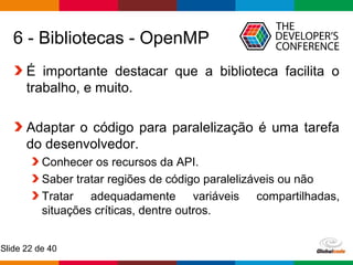 Globalcode – Open4education
Slide 22 de 40
6 - Bibliotecas - OpenMP
É importante destacar que a biblioteca facilita o
trabalho, e muito.
Adaptar o código para paralelização é uma tarefa
do desenvolvedor.
Conhecer os recursos da API.
Saber tratar regiões de código paralelizáveis ou não
Tratar adequadamente variáveis compartilhadas,
situações críticas, dentre outros.
 