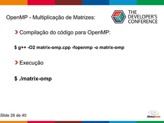 Globalcode – Open4education
Slide 26 de 40
OpenMP - Multiplicação de Matrizes:
Compilação do código para OpenMP:
$ g++ -O2 matrix-omp.cpp -fopenmp -o matrix-omp
Execução
$ ./matrix-omp
 